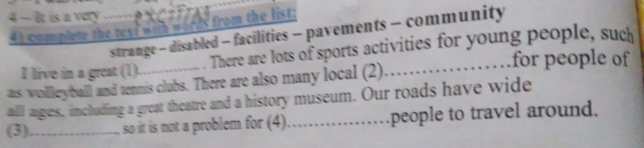 4 — It is a very 
from the list: 
strange - disabled - facilities - pavements - community 
4 ) complete the text w it w 
. There are lots of sports activities for young people, such 
for people of 
I live in a great (1). 
as wolleyball and tennis clubs. There are also many local (2). 
all ages, including a great theatre and a history museum. Our roads have wide 
(3)_ so it is not a problem for (4)_ people to travel around.