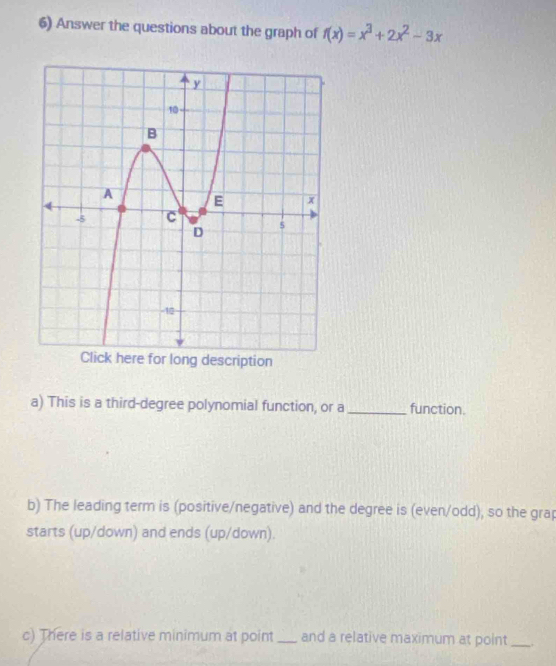 Answer the questions about the graph of f(x)=x^3+2x^2-3x
a) This is a third-degree polynomial function, or a_ function. 
b) The leading term is (positive/negative) and the degree is (even/odd), so the grap 
starts (up/down) and ends (up/down). 
c) There is a relative minimum at point _and a relative maximum at point_ .