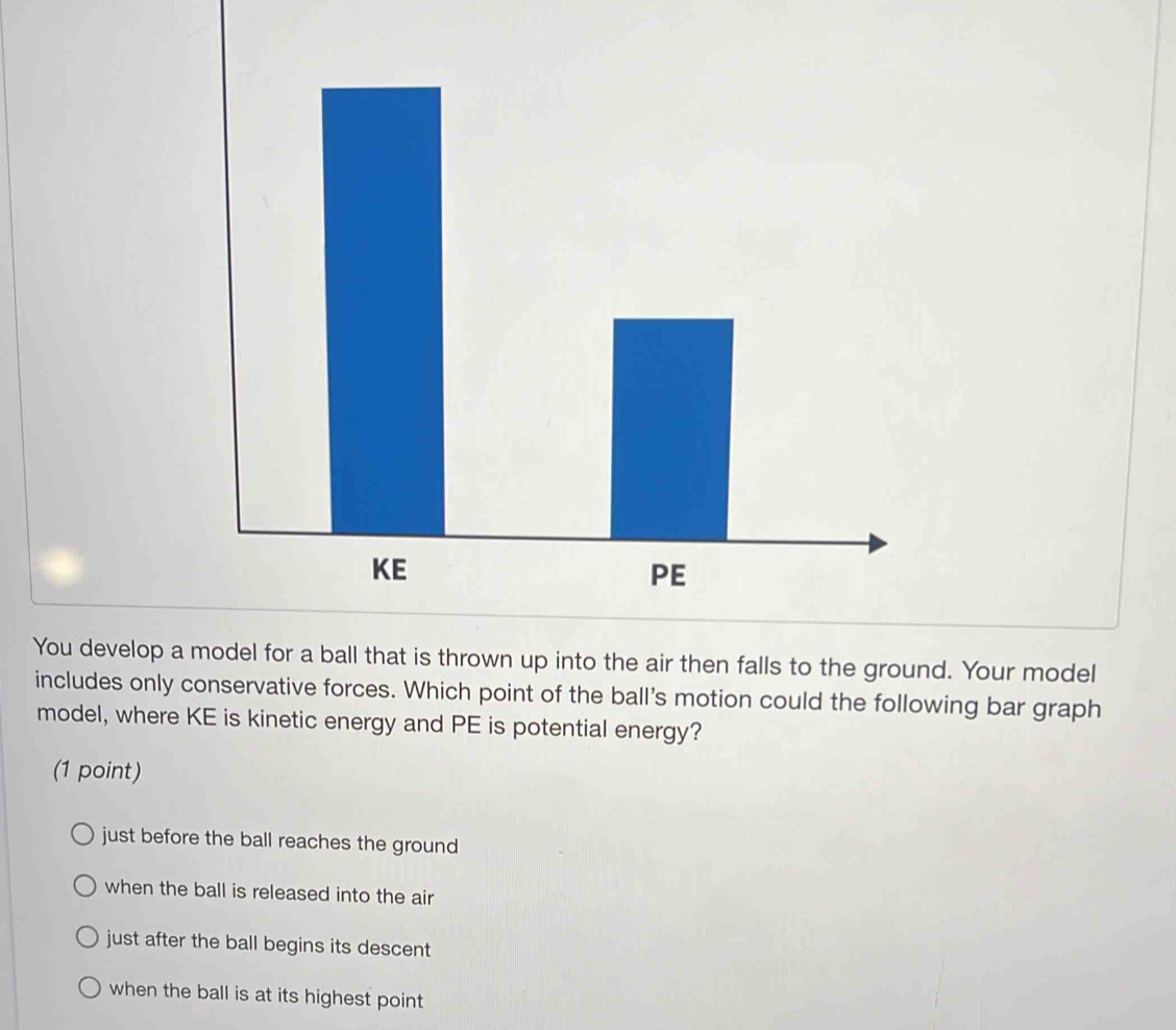 You develop a model for a ball that is thrown up into the air then falls to the ground. Your model
includes only conservative forces. Which point of the ball's motion could the following bar graph
model, where KE is kinetic energy and PE is potential energy?
(1 point)
just before the ball reaches the ground
when the ball is released into the air
just after the ball begins its descent
when the ball is at its highest point