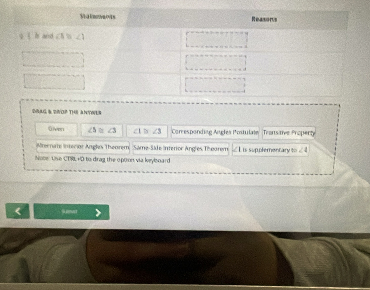 DRAG & DROP THE ANSWEr
Given ∠ 5≌ ∠ 3 ∠ I≌ ∠ 3 Corresponding Angles Postulate Transitive Property
Alternate Interior Angles Theorem Same-Side Interior Angies Theorem L is supplementary to ∠ 4
Note: Use CTRL+D to drag the option via keyboard
