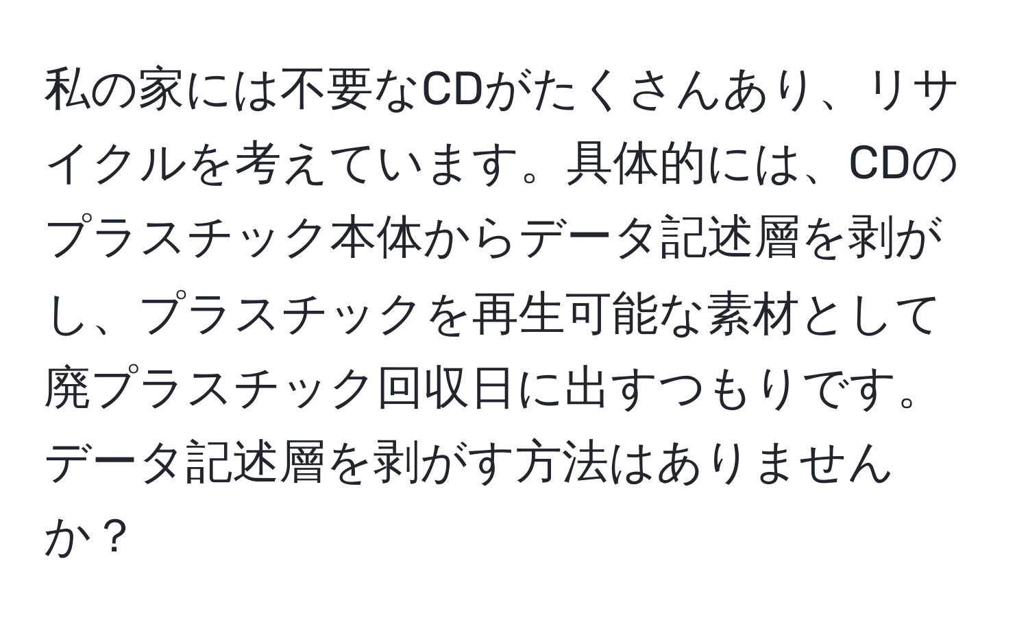 私の家には不要なCDがたくさんあり、リサイクルを考えています。具体的には、CDのプラスチック本体からデータ記述層を剥がし、プラスチックを再生可能な素材として廃プラスチック回収日に出すつもりです。データ記述層を剥がす方法はありませんか？