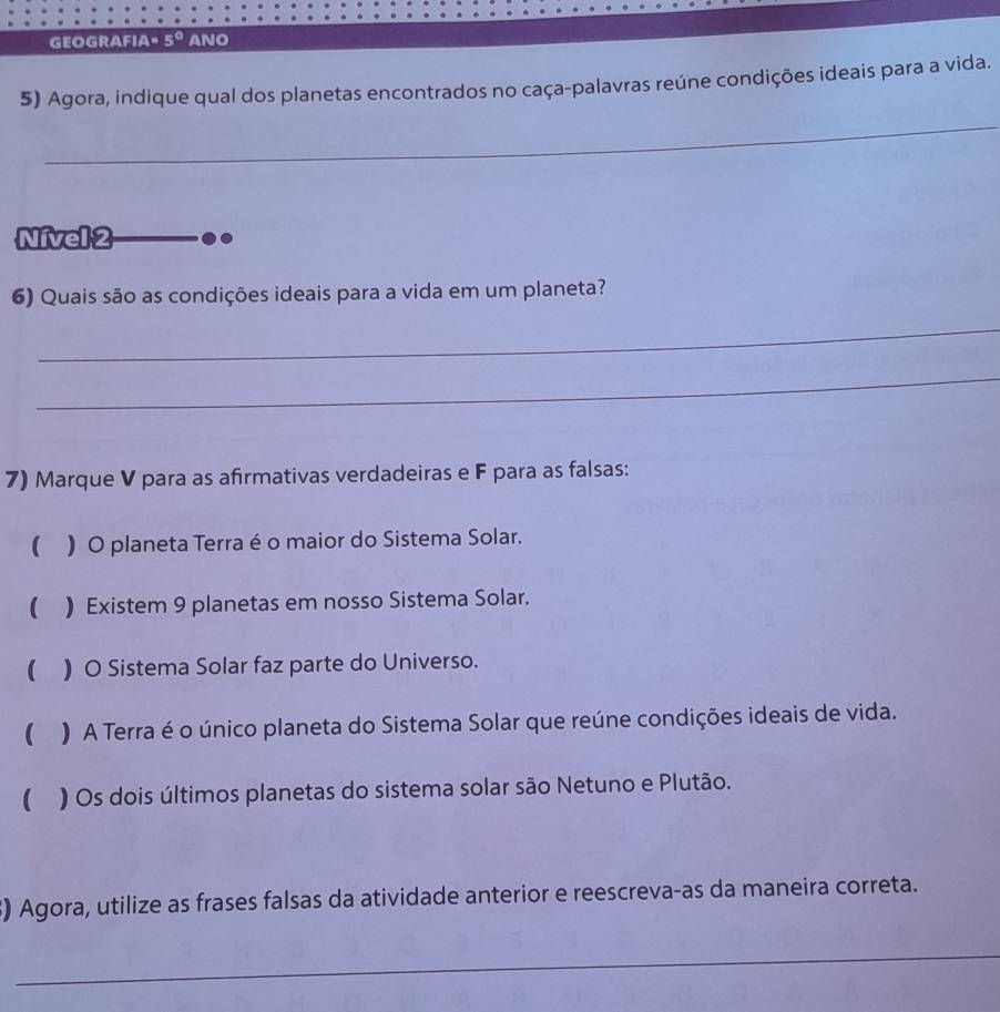 GEOGRAFIA" 5° ANO 
5) Agora, indique qual dos planetas encontrados no caça-palavras reúne condições ideais para a vida. 
_ 
_ 
Nívell 2 
6) Quais são as condições ideais para a vida em um planeta? 
_ 
_ 
7) Marque V para as afirmativas verdadeiras e F para as falsas: 
( ) O planeta Terra é o maior do Sistema Solar. 
( ) Existem 9 planetas em nosso Sistema Solar. 
( ) O Sistema Solar faz parte do Universo. 
 ) A Terra é o único planeta do Sistema Solar que reúne condições ideais de vida. 
( ) Os dois últimos planetas do sistema solar são Netuno e Plutão. 
3) Agora, utilize as frases falsas da atividade anterior e reescreva-as da maneira correta. 
_