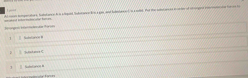 At room temperature, Substance A is a liquid, Substance B is a gas, and Substance C is a solid. Put the substances in order of strongest intermolecular forces to 
weakest intermolecular forces. 
Strongest Intermolecular Forces 
1 Substance B
2 Substance C
3 Substance A