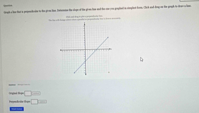 Question 
Graph a lne that is perpendicular to the given line. Determine the slope of the given line and the one you graphed in simplest form. Click and drag on the graph to draw a line. 
Click and drag to phot a perpendiculas line. 
The line will change colses when a parallel or perpendivular line is drown accurately. 
Anower -n-, s - - s 
Original Slope: □ □ 
Perpendicular Slope: □ =
Rbal komos