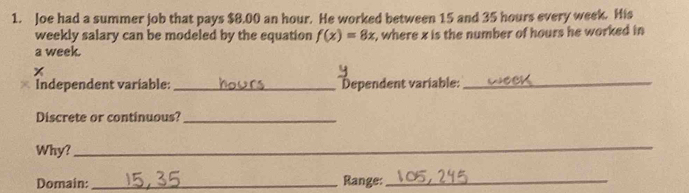 Joe had a summer job that pays $8.00 an hour. He worked between 15 and 35 hours every week. His
weekly salary can be modeled by the equation f(x)=8x , where x is the number of hours he worked in
a week.
x
Independent variable: _Dependent variable:_ 
Discrete or continuous?_ 
Why? 
_ 
Domain: _Range:_