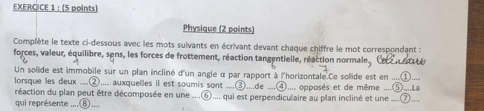 Physique (2 points) 
Complète le texte ci-dessous avec les mots suivants en écrivant devant chaque chiffre le mot correspondant : 
forces, valeur, équilibre, sens, les forces de frottement, réaction tangentielle, réaction normale a 
Un solide est immobile sur un plan incliné d'un angle α par rapport à l'horizontale.Ce solide est en ....① . 
lorsque les deux ....②.... auxquelles il est soumis sont .... ③....de ④.... opposés et de même ....⑤....La 
réaction du plan peut être décomposée en une ....⑥.... qui est perpendiculaire au plan incliné et une ....⑦.... 
qui représente ....⑧....