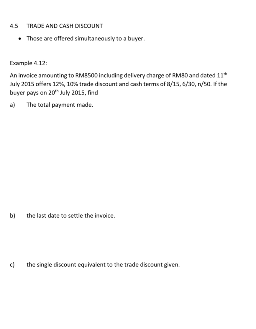 4.5 TRADE AND CASH DISCOUNT 
Those are offered simultaneously to a buyer. 
Example 4.12: 
An invoice amounting to RM8500 including delivery charge of RM80 and dated 11^(th)
July 2015 offers 12%, 10% trade discount and cash terms of 8/15, 6/30, n/50. If the 
buyer pays on 20^(th) July 2015, find 
a) The total payment made. 
b) the last date to settle the invoice. 
c) the single discount equivalent to the trade discount given.