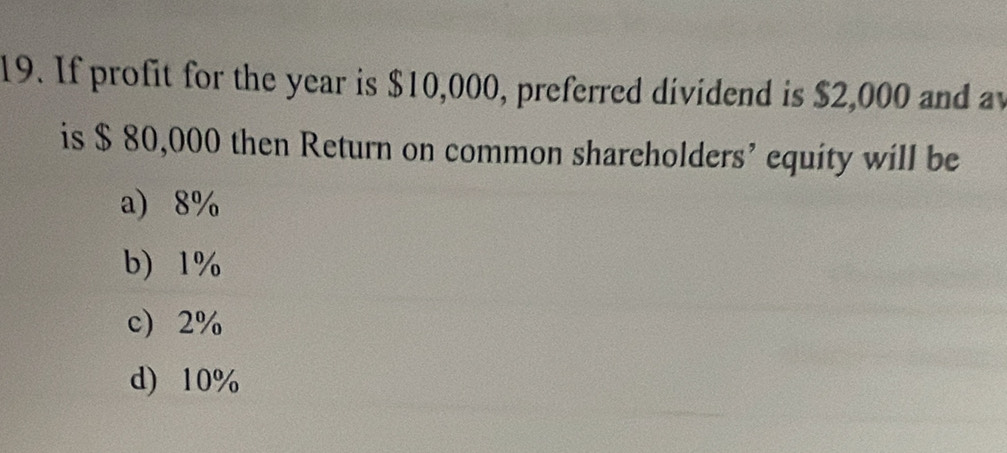 If profit for the year is $10,000, preferred dividend is $2,000 and av
is $ 80,000 then Return on common shareholders’ equity will be
a 8%
b 1%
c 2%
d) 10%