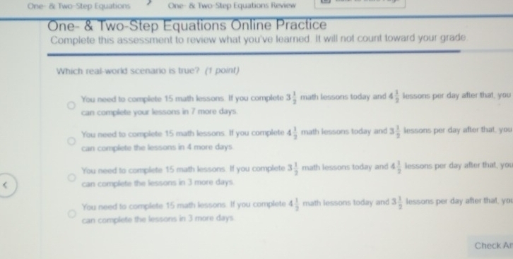 One- & Two-Step Equations One- & Two-Step Equations Review
One- & Two-Step Equations Online Practice
Complete this assessment to review what you've learned. It will not count toward your grade
Which real-world scenario is true? (1 point)
You need to complete 15 math lessons. If you complete 3 1/2  math lessons today and 4 1/2  lessons per day after that, you
can complete your lessons in 7 more days
You need to complete 15 math lessons. If you complete 4 1/2  math lessons today and 3 1/2 k ssons per day after that you
can complete the lessons in 4 more days
You need to complete 15 math lessons. If you complete 3 1/2  n nath lessons today and 4 1/2 lessor as per day after that, you
< can complete the lessons in  3 more days
You need to complete 15 math lessons. If you complete 4 1/2  math lessons today and 3 1/2  lessons per day after that, yo
can complete the lessons in 3 more days.
Check Ar