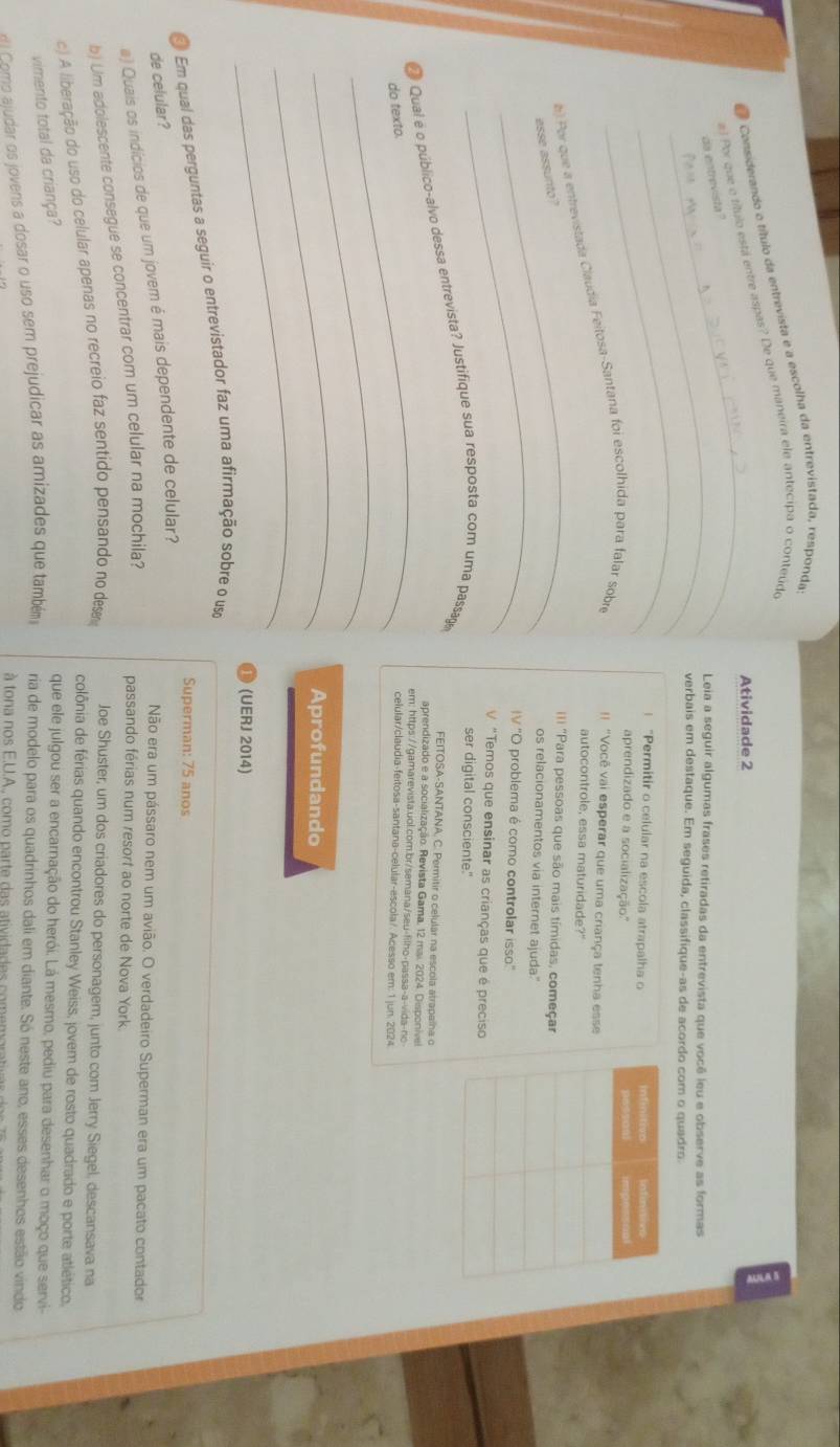 Considerando o título da entrevista e a escolha da entrevistada, responda
_
#l Por que e título está entre aspas? De que maneira ele antecipa o conteúdo
Atividade 2
da entrevista "
_Leia a seguir algumas frases retiradas da entrevista que você leu e observe as formas
_
verbais em destaque. Em seguida, classifique-as de acordo com o quadro
! “Permitir o celular na escola atrapalha o 
aprendizado e a socialização.'' 
_
() Por que a entrevistada Claudia Feitosa-Santana foi escolhida para falar sobre !! "Você vai esperar que uma criança tenha esse
autocontrole, essa maturidade?"
_
esse assunto?
=I "Para pessoas que são mais tímidas, começar
os relacionamentos via internet ajuda."
IV "O problema é como controlar isso."
"Temos que ensinar as crianças que é preciso
ser digital consciente."
# Qual é o público-alvo dessa entrevista? Justifique sua resposta com uma passag
FEITOSA-SANTANA, C. Permitir o celular na escola atrapalna o
_
aprendizado e a socialização. Revista Gama, 12 mai. 2024. Disponive
em: https://gamarevista.uol.com.br/semana/seu-filho-passa-a-vida-no
do texto.
celular/claudia-feitosa-santana-celular-escola/. Acesso em: 1 jun. 2024
_
_
Aprofundando
_
(UERJ 2014)
# Em qual das perguntas a seguir o entrevistador faz uma afirmação sobre o uso
Superman: 75 anos
de celular?
a) Quais os indícios de que um jovem é mais dependente de celular?
Não era um pássaro nem um avião. O verdadeiro Superman era um pacato contador
b) Um adolescente consegue se concentrar com um celular na mochila?
passando férias num resort ao norte de Nova York.
c) A liberação do uso do celular apenas no recreio faz sentido pensando no desm Joe Shuster, um dos criadores do personagem, junto com Jerry Siegel, descansava na
colônia de férias quando encontrou Stanley Weiss, jovem de rosto quadrado e porte atlético.
vimento total da criança?
que ele julgou ser a encarnação do herói. Lá mesmo, pediu para desenhar o moço que servi-
ve Como ajudar os jovens a dosar o uso sem prejudicar as amizades que também ria de modelo para os quadrinhos dali em diante. Só neste ano, esses desenhos estão vindo
à tona nos E.U.A., como parte das atividades comemor