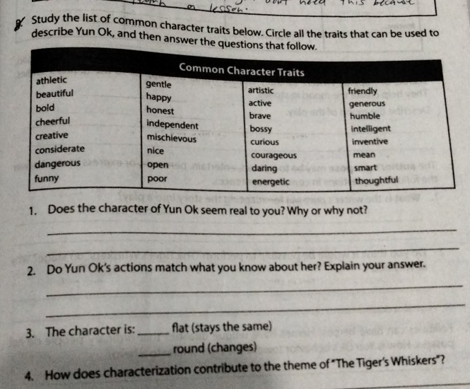 Study the list of common character traits below. Circle all the traits that can be used to 
describe Yun Ok, and then answer 
1. Does the character of Yun Ok seem real to you? Why or why not? 
_ 
_ 
2. Do Yun Ok's actions match what you know about her? Explain your answer. 
_ 
_ 
3. The character is: _flat (stays the same) 
_round (changes) 
4. How does characterization contribute to the theme of "The Tiger's Whiskers"?