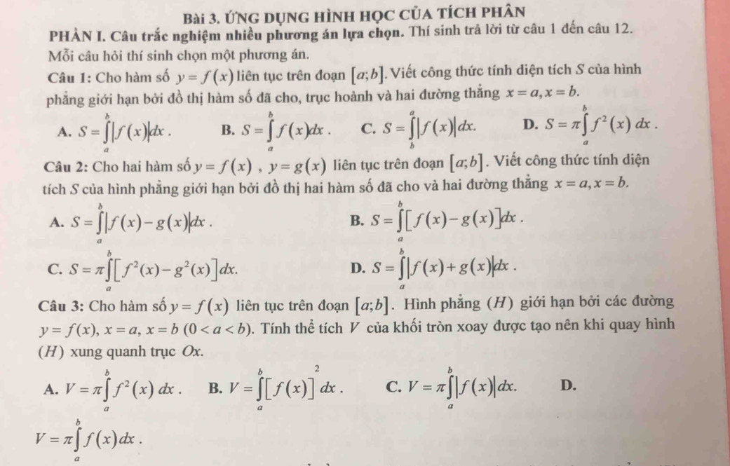 ỨNg dụng hình học của tích phân
PHÀN I. Câu trắc nghiệm nhiều phương án lựa chọn. Thí sinh trả lời từ câu 1 đến câu 12.
Mỗi câu hỏi thí sinh chọn một phương án.
Câu 1: Cho hàm số y=f(x) liên tục trên đoạn [a;b]. Viết công thức tính diện tích S của hình
phẳng giới hạn bởi đồ thị hàm số đã cho, trục hoành và hai đường thẳng x=a,x=b.
A. S=∈tlimits _a^(b|f(x)|dx. B. S=∈tlimits _a^bf(x)dx. C. S=∈tlimits _b^a|f(x)|dx. D. S=π ∈tlimits _a^bf^2)(x)dx.
Câu 2: Cho hai hàm số y=f(x),y=g(x) liên tục trên đoạn [a;b]. Viết công thức tính diện
tích S của hình phẳng giới hạn bởi đồ thị hai hàm số đã cho và hai đường thắng x=a,x=b.
A. S=∈tlimits _a^(b|f(x)-g(x)|dx. S=∈tlimits _a^b[f(x)-g(x)]dx.
B.
C. S=π ∈tlimits _a^b[f^2)(x)-g^2(x)]dx. S=∈tlimits _a^(b|f(x)+g(x)|dx.
D.
Câu 3: Cho hàm số y=f(x) liên tục trên đoạn [a;b]. Hình phẳng (H) giới hạn bởi các đường
y=f(x),x=a,x=b(0. Tính thể tích V của khối tròn xoay được tạo nên khi quay hình
(H) xung quanh trục Ox.
A. V=π ∈tlimits _a^bf^2)(x)dx. B. V=∈tlimits _a^(b[f(x)]^2)dx. C. V=π ∈tlimits _a^b|f(x)|dx. D.
V=π ∈tlimits _a^bf(x)dx.