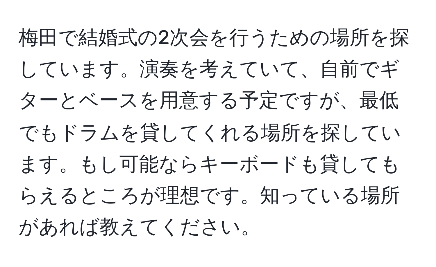 梅田で結婚式の2次会を行うための場所を探しています。演奏を考えていて、自前でギターとベースを用意する予定ですが、最低でもドラムを貸してくれる場所を探しています。もし可能ならキーボードも貸してもらえるところが理想です。知っている場所があれば教えてください。