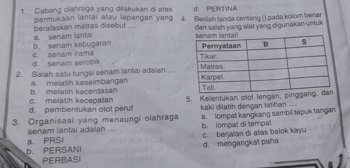 Cabang olahraga yang dilakukan di atas d. PERTINA
permukaan lantai atau lapangan yang 4. Berilah tanda centang () pada kolom benar
beralaskan matras disebut ....
a. senam lantai dan salah yang alat yang digunakan untuk
b. senam kebugaran
c. senam irama
d. senam aerobik
2. Salah satu fungsi senam lantai adalah ....
a. melatih keseimbangan
b. melatih kecerdasan
c. melatih kecepatan
5. Kelentukan otot lengan, pi
d. pembentukan otot perut kaki dilatih dėngan latihan ....
3. Organisasi yang menaungi olahraga a. lompat kangkang sambil tepuk tangan
senam lantai adalah .... b. lompat di tempat
c. berjalan di atas balok kayu
a. PRSI
b. PERSANI d. mengangkat paha
PERBASI