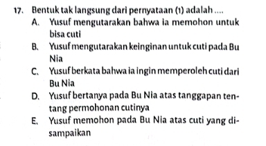 Bentuk tak langsung dari pernyataan (1) adalah ....
A. Yusuf mengutarakan bahwa ia memohon untuk
bisa cuti
B. Yusuf mengutarakan keinginan untuk cuti pada Bu
Nia
C. Yusuf berkata bahwa ia ingin memperoleh cuti dari
Bu Nia
D. Yusuf bertanya pada Bu Nia atas tanggapan ten-
tang permohonan cutinya
E. Yusuf memohon pada Bu Nia atas cuti yang di-
sampaikan