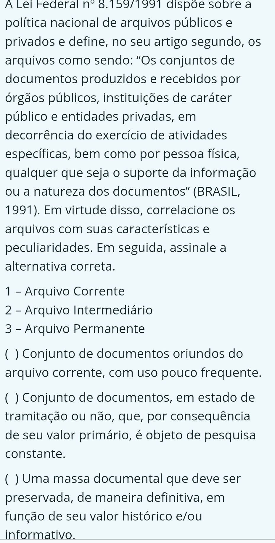 A Lei Federal n° 8.159/1991 dispõe sobre a
política nacional de arquivos públicos e
privados e define, no seu artigo segundo, os
arquivos como sendo: “Os conjuntos de
documentos produzidos e recebidos por
prgãos públicos, instituições de caráter
público e entidades privadas, em
decorrência do exercício de atividades
específicas, bem como por pessoa física,
qualquer que seja o suporte da informação
ou a natureza dos documentos'' (BRASIL,
1991). Em virtude disso, correlacione os
arquivos com suas características e
peculiaridades. Em seguida, assinale a
alternativa correta.
1 - Arquivo Corrente
2 - Arquivo Intermediário
3 - Arquivo Permanente
( ) Conjunto de documentos oriundos do
arquivo corrente, com uso pouco frequente.
C ) Conjunto de documentos, em estado de
tramitação ou não, que, por consequência
de seu valor primário, é objeto de pesquisa
constante.
) Uma massa documental que deve ser
preservada, de maneira definitiva, em
função de seu valor histórico e/ou
informativo.