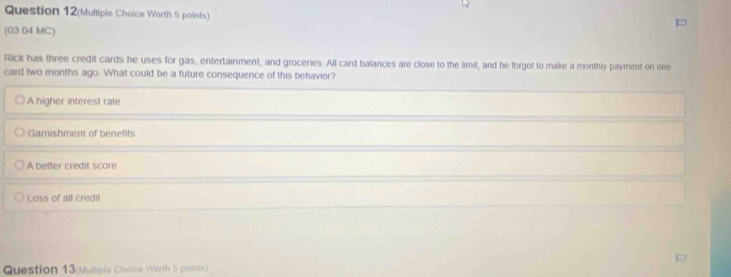 Question 12(Multiple Choice Worth 5 points)
(03 04 MC)
Rick has three credit cards he uses for gas, entertainment, and groceries. All card balances are close to the limit, and he forgot to make a monthly payment on one
card two months ago. What could be a future consequence of this behavior?
A higher interest rate
Gamishment of benefits
A better credit score
Loss of all credit
Question 13(Multiple Cheice Worth 5 points)