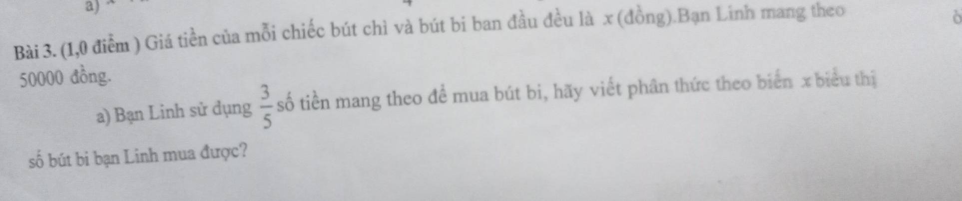 (1,0 điểm ) Giá tiền của mỗi chiếc bút chì và bút bi ban đầu đều là x (đồng).Bạn Linh mang theo 
ò
50000 đồng. 
a) Bạn Linh sử dụng  3/5  số tiền mang theo để mua bút bi, hãy viết phân thức theo biển x biểu thị 
số bút bi bạn Linh mua được?