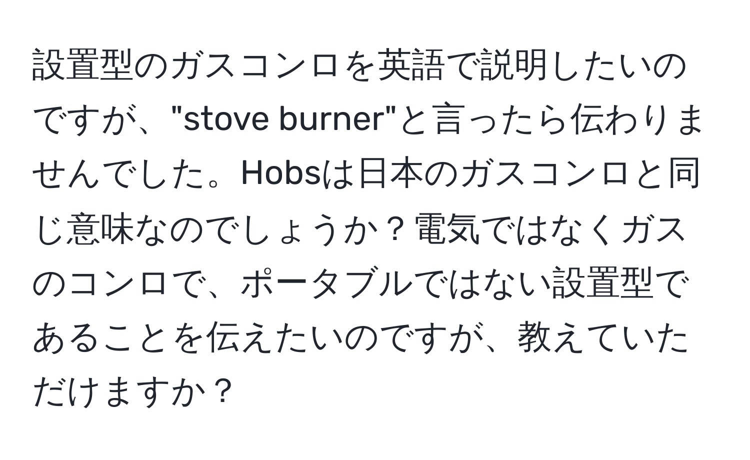 設置型のガスコンロを英語で説明したいのですが、"stove burner"と言ったら伝わりませんでした。Hobsは日本のガスコンロと同じ意味なのでしょうか？電気ではなくガスのコンロで、ポータブルではない設置型であることを伝えたいのですが、教えていただけますか？