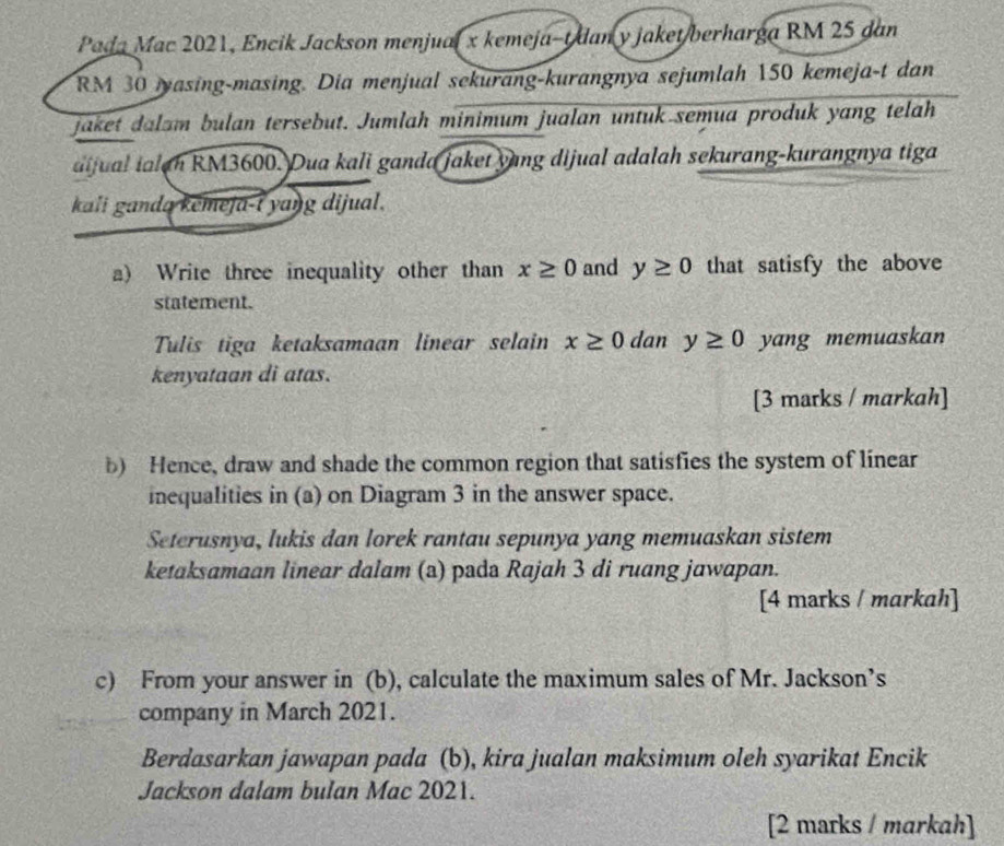 Pada Mac 2021, Encik Jackson menjual x kemeja-t dan y jaket/berharga RM 25 dan
RM 30 masing-masing. Dia menjual sekurang-kurangnya sejumlah 150 kemeja-t dan 
jaket dalam bulan tersebut. Jumlah minimum jualan untuk semua produk yang telah 
dijual ialan RM3600. Dua kali ganda jaket yang dijual adalah sekurang-kurangnya tiga 
kali ganda kemeja-t yang dijual. 
a) Write three inequality other than x≥ 0 and y≥ 0 that satisfy the above 
statement. 
Tulis tiga ketaksamaan linear selain x≥ 0 dan y≥ 0 yang memuaskan 
kenyataan di atas. 
[3 marks / markah] 
b) Hence, draw and shade the common region that satisfies the system of linear 
inequalities in (a) on Diagram 3 in the answer space. 
Seterusnya, lukis dan lorek rantau sepunya yang memuaskan sistem 
ketaksamaan linear dalam (a) pada Rajah 3 di ruang jawapan. 
[4 marks / markah] 
c) From your answer in (b), calculate the maximum sales of Mr. Jackson’s 
company in March 2021. 
Berdasarkan jawapan pada (b), kira jualan maksimum oleh syarikat Encik 
Jackson dalam bulan Mac 2021. 
[2 marks / markah]