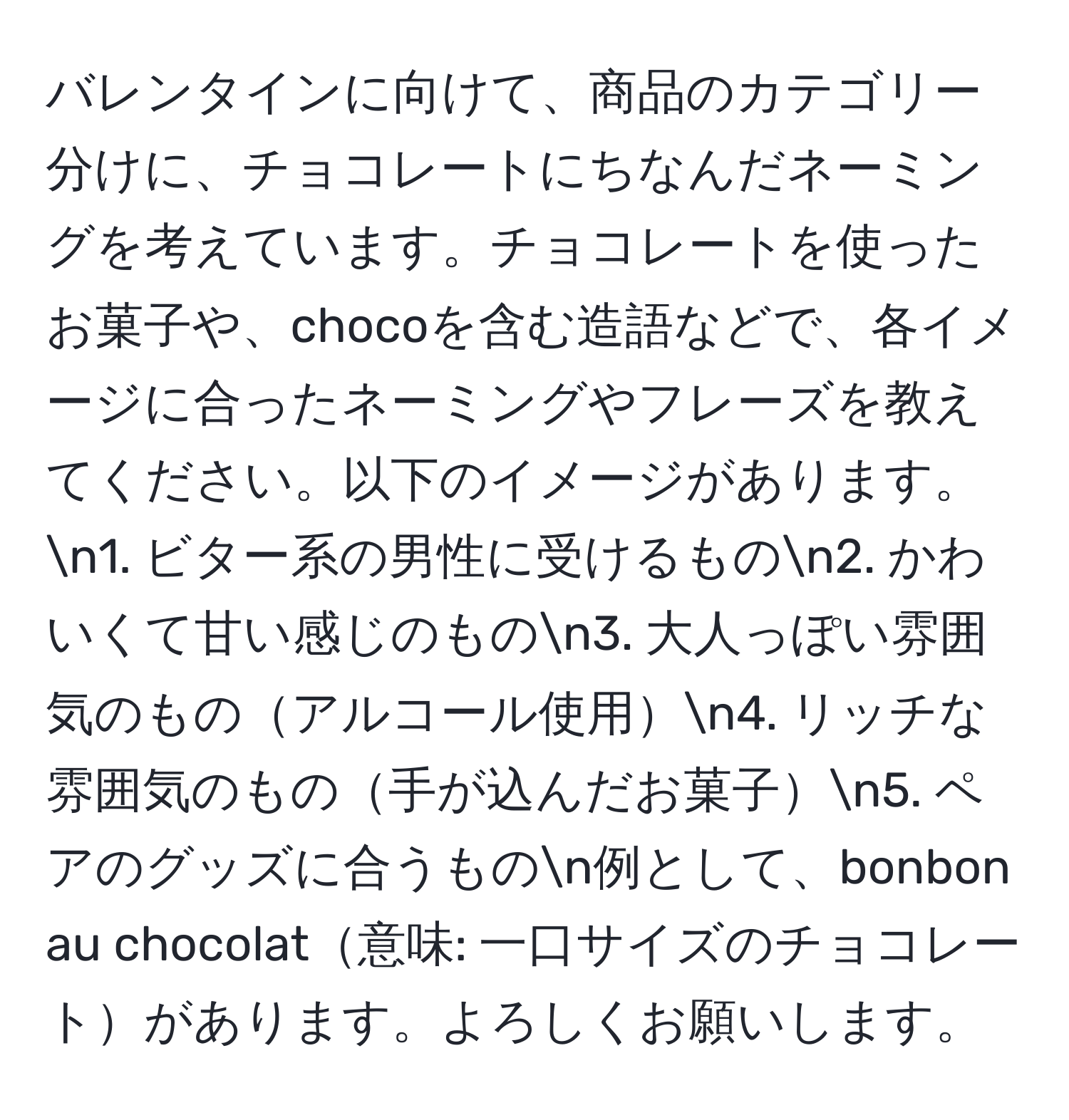 バレンタインに向けて、商品のカテゴリー分けに、チョコレートにちなんだネーミングを考えています。チョコレートを使ったお菓子や、chocoを含む造語などで、各イメージに合ったネーミングやフレーズを教えてください。以下のイメージがあります。n1. ビター系の男性に受けるものn2. かわいくて甘い感じのものn3. 大人っぽい雰囲気のものアルコール使用n4. リッチな雰囲気のもの手が込んだお菓子n5. ペアのグッズに合うものn例として、bonbon au chocolat意味: 一口サイズのチョコレートがあります。よろしくお願いします。