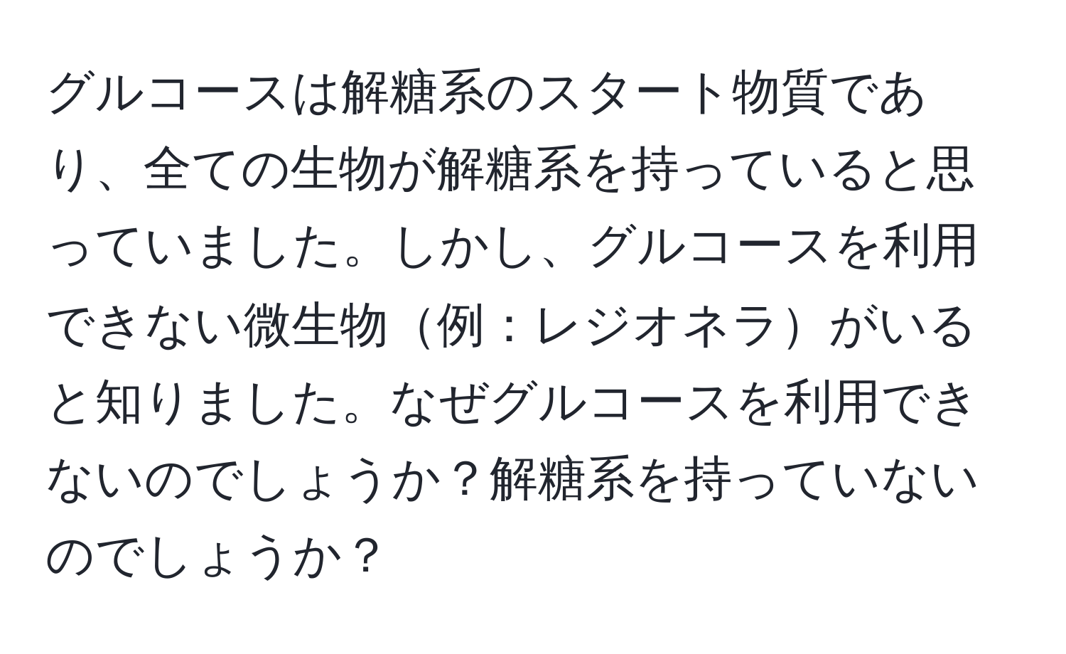 グルコースは解糖系のスタート物質であり、全ての生物が解糖系を持っていると思っていました。しかし、グルコースを利用できない微生物例：レジオネラがいると知りました。なぜグルコースを利用できないのでしょうか？解糖系を持っていないのでしょうか？