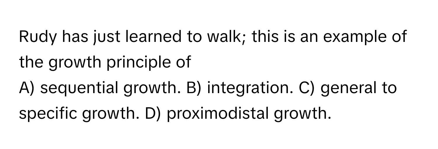 Rudy has just learned to walk; this is an example of the growth principle of

A) sequential growth. B) integration. C) general to specific growth. D) proximodistal growth.