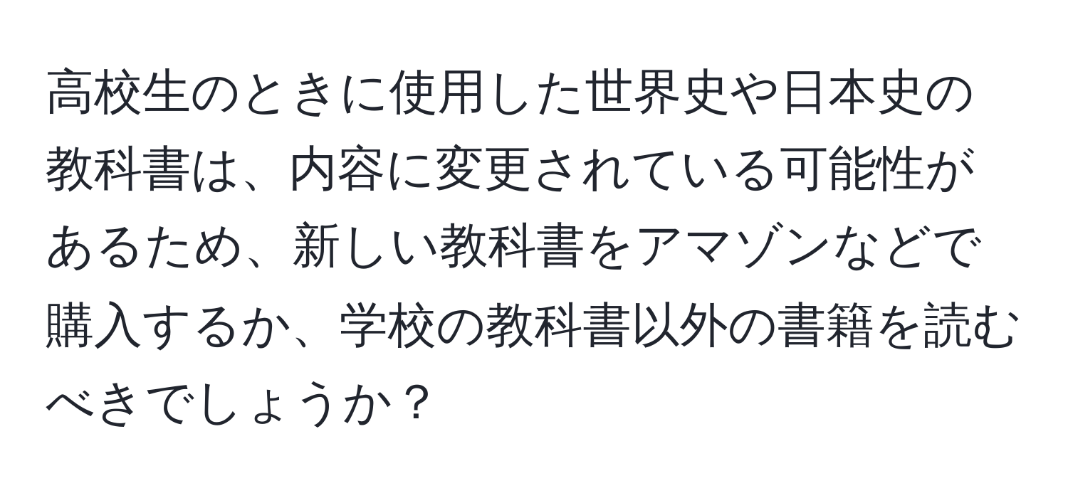 高校生のときに使用した世界史や日本史の教科書は、内容に変更されている可能性があるため、新しい教科書をアマゾンなどで購入するか、学校の教科書以外の書籍を読むべきでしょうか？