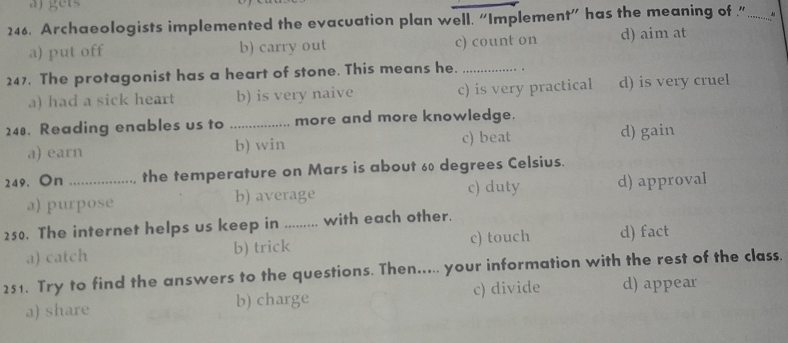 aj gets
246. Archaeologists implemented the evacuation plan well. “Implement” has the meaning of " _
a) put off b) carry out c) count on d) aim at
247. The protagonist has a heart of stone. This means he. _.
a) had a sick heart b) is very naive c) is very practical d) is very cruel
248. Reading enables us to _more and more knowledge.
a) earn b) win c) beat d) gain
249. On _the temperature on Mars is about 60 degrees Celsius.
c) duty
a) purpose b) average d) approval
250. The internet helps us keep in ......... with each other.
a) catch b) trick c) touch
d) fact
251. Try to find the answers to the questions. Then..... your information with the rest of the class.
a) share b) charge c) divide
d) appear