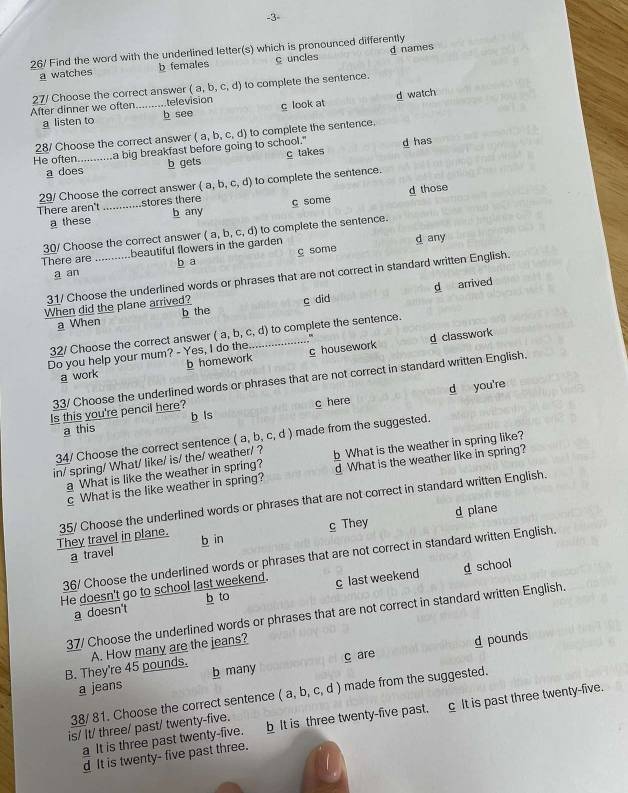 3
26/ Find the word with the underlined letter(s) which is pronounced differently
a watches b females c uncles d names
(a,b,c,d)
After dinner we often 27/ Choose the correct answer  televisión to complete the sentence
a listen to b see c look at d watch
He often_ La big breakfast before going to school." (a,b,c,d) to complete the sentence.
28/ Choose the correct answer
a does b gets c takes d has
29/ Choose the correct answer (a,b,c,d) to complete the sentence.
There aren't _stores there c some d those
a these b any
There are _beautiful flowers in the garden (a,b,c,d) to complete the sentence.
30/ Choose the correct answer
d any
a an b a c some
31/ Choose the underlined words or phrases that are not correct in standard written English.
d arrived
When did the plane arrived? b the
a When c did
32/ Choose the correct answer (a,b,c,d) _ to complete the sentence.
Do you help your mum? - Yes, I do the c housework d classwork
a work b homework
33/ Choose the underlined words or phrases that are not correct in standard written English.
d you're
Is this you're pencil here?
a this b ls c here
34/ Choose the correct sentence (a,b,c,d) made from the suggested.
in/ spring/ What/ like/ is/ the/ weather/ ?  What is the weather in spring like?
a What is like the weather in spring? d What is the weather like in spring?
c What is the like weather in spring?
They travel in plane. 35/ Choose the underlined words or phrases that are not correct in standard written English.
d piane
a travel b in c They
36/ Choose the underlined words or phrases that are not correct in standard written English.
He doesn't go to school last weekend. c last weekend g school
b to
a doesn't
37/ Choose the underlined words or phrases that are not correct in standard written English.
B. They're 45 pounds. A. How many are the jeans?
d pounds
a jeans b many c are
38/ 81. Choose the correct sentence (a,b,c,d) made from the suggested.
a It is three past twenty-five. b It is three twenty-five past. c It is past three twenty-five.
is/ It/ three/ past/ twenty-five.
d It is twenty- five past three.