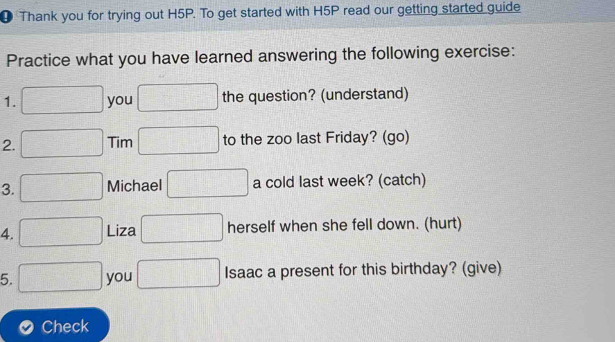 ④ Thank you for trying out H5P. To get started with H5P read our getting started guide 
Practice what you have learned answering the following exercise: 
1. you the question? (understand) 
2. Tim to the zoo last Friday? (go) 
3. Michael a cold last week? (catch) 
4. Liza herself when she fell down. (hurt) 
5. you Isaac a present for this birthday? (give) 
Check