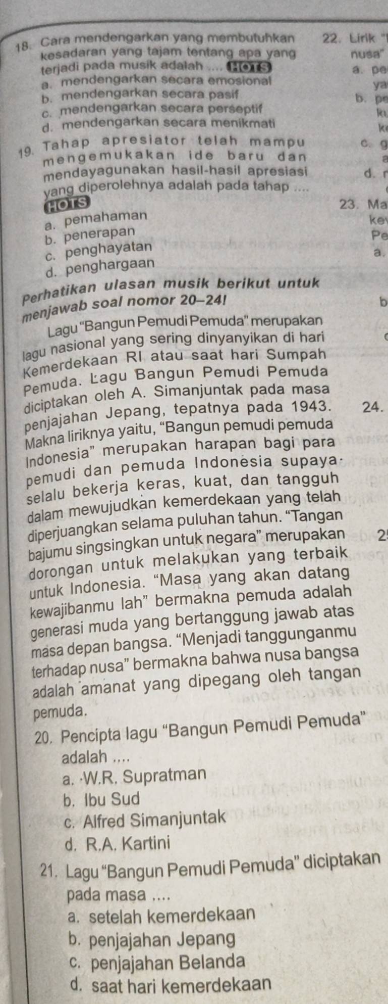 Cara mendengarkan yang membutuhkan 22. Lirik "
kesadaran yang tajam tentang apa yan nusa"
terjadi pada musik adalah .... a. pe
a. mendengarkan secara emosional
ya
b. mendengarkan secara pasif b. pe
c. mendengarkan secara perseptif
R
d. mendengarkan secara menikmati
k
19. Tahap apresiator telah mampu c. g
mengem ukakan ide bar u dan 
mendayagunakan hasil-hasil apresiasi d. r
yang diperolehnya adalah pada tahap ....
HOTS 23. Ma
a. pemahaman
ke
b. penerapan
Pe
c. penghayatan
a.
d. penghargaan
Perhatikan ulasan musik berikut untuk
menjawab soal nomor 20-24!
b
Lagu “Bangun Pemudi Pemuda” merupakan
lagu nasional yang sering dinyanyikan di hari
Kemerdekaan RI atau saat hari Sumpah
Pemuda. Lagu Bangun Pemudi Pemuda
diciptakan oleh A. Simanjuntak pada masa
penjajahan Jepang, tepatnya pada 1943. 24.
Makna liriknya yaitu, “Bangun pemudi pemuda
Indonesia" merupakan harapan bagi para
pemudi dan pemuda Indonesia supaya-
selalu bekerja keras, kuat, dan tangguh
dalam mewujudkan kemerdekaan yang telah
diperjuangkan selama puluhan tahun. “Tangan
bajumu singsingkan untuk negara” merupakan 2
dorongan untuk melakukan yang terbaik
untuk Indonesia. “Masa yang akan datang
kewajibanmu lah” bermakna pemuda adalah
generasi muda yang bertanggung jawab atas
masa depan bangsa. “Menjadi tanggunganmu
terhadap nusa” bermakna bahwa nusa bangsa
adalah amanat yang dipegang oleh tangan
pemuda.
20. Pencipta lagu “Bangun Pemudi Pemuda”
adalah ....
a. ·W.R. Supratman
b. Ibu Sud
c. Alfred Simanjuntak
d. R.A. Kartini
21. Lagu “Bangun Pemudi Pemuda” diciptakan
pada masa ....
a. setelah kemerdekaan
b. penjajahan Jepang
c. penjajahan Belanda
d. saat hari kemerdekaan