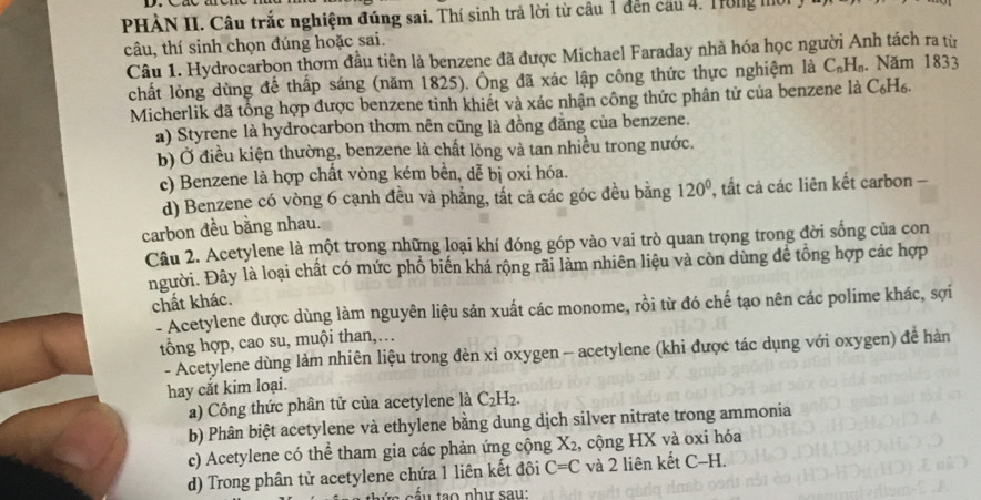 PHÀN II. Câu trắc nghiệm đúng sai. Thí sinh trả lời từ câu 1 đến câu 4. Trong mô
câu, thí sinh chọn đúng hoặc sai.
Câu 1. Hydrocarbon thơm đầu tiên là benzene đã được Michael Faraday nhà hóa học người Anh tách ra từ
chất lỏng dùng để thấp sáng (năm 1825). Ông đã xác lập công thức thực nghiệm là C_nH_n. Năm 1833
Micherlik đã tổng hợp được benzene tinh khiết và xác nhận công thức phân tử của benzene là C₆H6.
a) Styrene là hydrocarbon thơm nên cũng là đồng đằng của benzene.
b) Ở điều kiện thường, benzene là chất lóng và tan nhiều trong nước.
c) Benzene là hợp chất vòng kém bền, dễ bị oxi hóa.
d) Benzene có vòng 6 cạnh đều và phẳng, tất cả các góc đều bằng 120° , tất cả các liên kết carbon -
carbon đều bằng nhau.
Câu 2. Acetylene là một trong những loại khí đóng góp vào vai trò quan trọng trong đời sống của con
người. Đây là loại chất có mức phố biến khá rộng rãi làm nhiên liệu và còn dùng để tổng hợp các hợp
chất khác.
- Acetylene được dùng làm nguyên liệu sản xuất các monome, rồi từ đó chế tạo nên các polime khác, sợi
tổng hợp, cao su, muội than,…
- Acetylene dùng làm nhiên liệu trong đèn xì oxygen - acetylene (khi được tác dụng với oxygen) để hàn
hay cắt kim loại.
a) Công thức phân tử của acetylene là C₂H₂.
b) Phân biệt acetylene và ethylene bằng dung dịch silver nitrate trong ammonia
c) Acetylene có thể tham gia các phản ứng cộng X2, cộng HX và oxi hóa
d) Trong phân tử acetylene chứa 1 liên kết đôi C=C và 2 liên kết C-H.