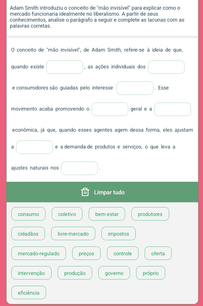 Adam Smith introduziu o conceito de "mão invisível" para explicar como o
mercado funcionaria idealmente no liberalismo. A partir de seus
conhecimentos, analise o parágrafo a seguir e complete as lacunas com as
palavras corretas.
O conceito de "mão invisível", de Adam Smith, refere-se à ideia de que,
quando existe □ , as ações individuais dos □ 
e consumidores são guiadas pelo interesse □ . Esse
movimento acaba promovendo o □ geral e a □ 
econômica, já que, quando esses agentes agem dessa forma, eles ajustam
a □ e a demanda de produtos e serviços, o que leva a
ajustes naturais nos □°
Limpar tudo
consumo coletivo bem-estar produtores
cidadãos livre-mercado impostos
mercado-regulado preços controle oferta
intervenção produção governo próprio
eficiência