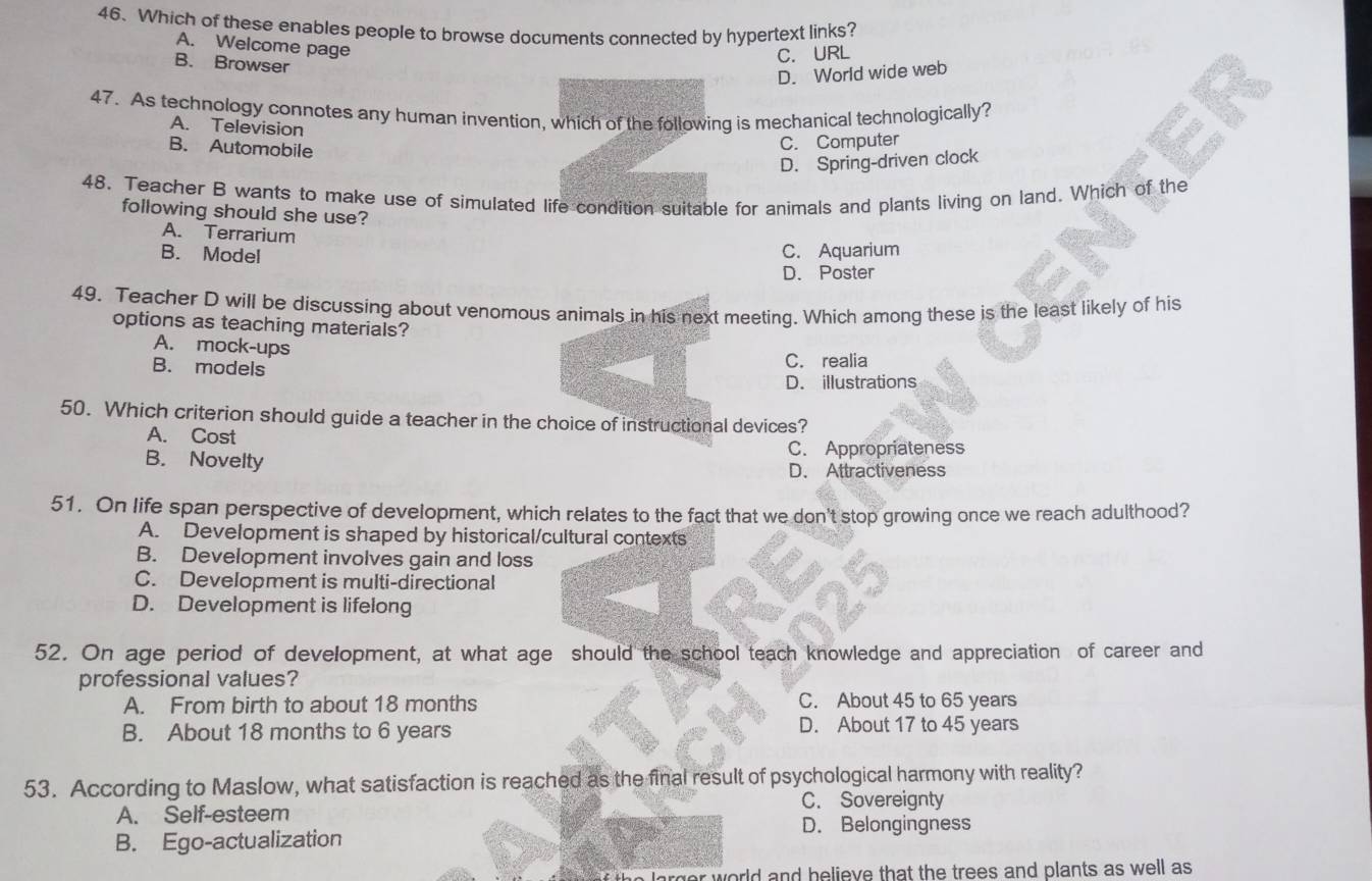 Which of these enables people to browse documents connected by hypertext links?
A. Welcome page
B. Browser
C. URL
D. World wide web
47. As technology connotes any human invention, which of the following is mechanical technologically?
A. Television
B. Automobile
C. Computer
D. Spring-driven clock
48. Teacher B wants to make use of simulated life condition suitable for animals and plants living on land. Which of the
following should she use?
A. Terrarium
B. Model C. Aquarium
D. Poster
49. Teacher D will be discussing about venomous animals in his next meeting. Which among these is the least likely of his
options as teaching materials?
A. mock-ups C. realia
B. models
D. illustrations
50. Which criterion should guide a teacher in the choice of instructional devices?
A. Cost
B. Novelty C. Appropriateness
D. Attractiveness
51. On life span perspective of development, which relates to the fact that we don't stop growing once we reach adulthood?
A. Development is shaped by historical/cultural contexts
B. Development involves gain and loss
C. Development is multi-directional
D. Development is lifelong
52. On age period of development, at what age should the school teach knowledge and appreciation of career and
professional values?
A. From birth to about 18 months C. About 45 to 65 years
B. About 18 months to 6 years D. About 17 to 45 years
53. According to Maslow, what satisfaction is reached as the final result of psychological harmony with reality?
C. Sovereignty
A. Self-esteem
D. Belongingness
B. Ego-actualization
rger world and helieve that the trees and plants as well as