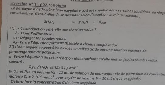 Exercice n° 1 : ( 02.75points) est capable dans certaines conditions de réagi 
Le peroxyde d'hydrogène (eau oxygéné H_2O_2)
sur lui-même. C'est-à-dire de se dismuter selon l'équation chimique suivante :
2H_2O_2 to 2H_2O+O_2(g)
1°) a- Cette réaction est-t-elle une réaction redox ? 
b- Dans l’affirmative :
b_1 - Dégager les couples redox.
b_2 - Ecrire l'équation formelle associée à chaque couple redox.
2°) L'eau oxygénée peut être oxydée en milieu acide par une solution aqueuse de 
permanganate de potassium. 
a- Ecrire l'’équation de cette réaction rédox sachant qu'elle met en jeu les couples redox 
suivant :
O_2(g)/H_2O_2 et MnO_4^(-/Mn^2+)
b- On utilise un volume V_0=12mL de solution de permanganate de potassium de concentro 
molaire C_0=2.10^(-2) mol. L^(-1) pour oxyder un volume V=20mL d'eau oxygénée. 
Déterminer la concentration C de l'eau oxygénée.