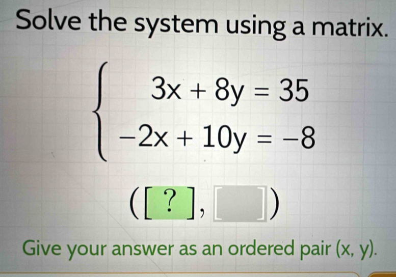 Solve the system using a matrix.
beginarrayl 3x+8y=35 -2x+10y=-8endarray.
([?],□ )
Give your answer as an ordered pair (x,y).