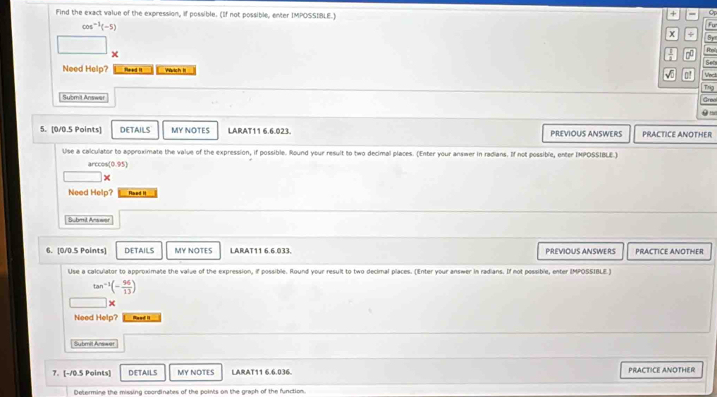 Find the exact value of the expression, if possible. (If not possible, enter IMPOSSIBLE.) 
+ - Op
cos^(-1)(-5)
Fu 
x + Sy 
0 Rel 
Set 
Need Help? Read It Watch I o! Vect 
Trig 
Submit Answer Gree 
0 
5. (0/0.5 Points) DETAILS MY NOTES LARAT11 6.6.023, PREVIOUS ANSWERS PRACTICE ANOTHER 
Use a calculator to approximate the value of the expression, if possible. Round your result to two decimal places. (Enter your answer in radians. If not possible, enter IMPOSSIBLE.) 
arcco (0.95)
x 
Need Help? Read It 
Submit Answer 
6. [0/0.5 Points] DETAILS MY NOTES LARAT11 6.6.033, PREVIOUS ANSWERS PRACTICE ANOTHER 
Use a calculator to approximate the value of the expression, if possible. Round your result to two decimal places. (Enter your answer in radians. If not possible, enter IMPOSSIBLE.)
tan^(-1)(- 96/13 )
× 
Need Help? Raad II 
Submit Answer 
7. [-10.5 Points] DETAILS MY NOTES LARAT11 6.6.036. PRACTICE ANOTHER 
Determine the missing coordinates of the points on the graph of the function.