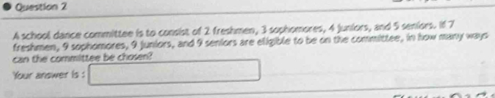 A school dance committee is to consist of 2 freshmen, 3 sophomores, 4 juniors, and 5 seniors. If 7
freshmen, 9 sophomores, 9 juniors, and 9 seniors are eligible to be on the committee, in how many ways 
can the committee be chosen? 
Your answer is