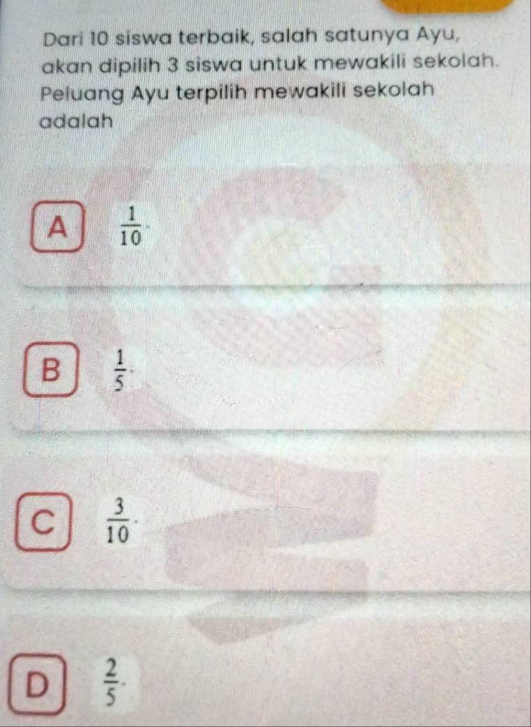 Dari 10 siswa terbaik, salah satunya Ayu,
akan dipilih 3 siswa untuk mewakili sekolah.
Peluang Ayu terpilih mewakili sekolah
adalah
A  1/10 ·
B  1/5 
C  3/10 
D  2/5 ·