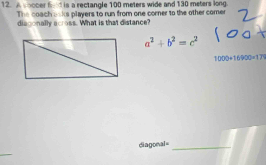 A soccer field is a rectangle 100 meters wide and 130 meters long. 
The coach asks players to run from one corner to the other corner 
diagonally across. What is that distance?
a^2+b^2=c^2
1000+16900=179
diagonal=_ 
_