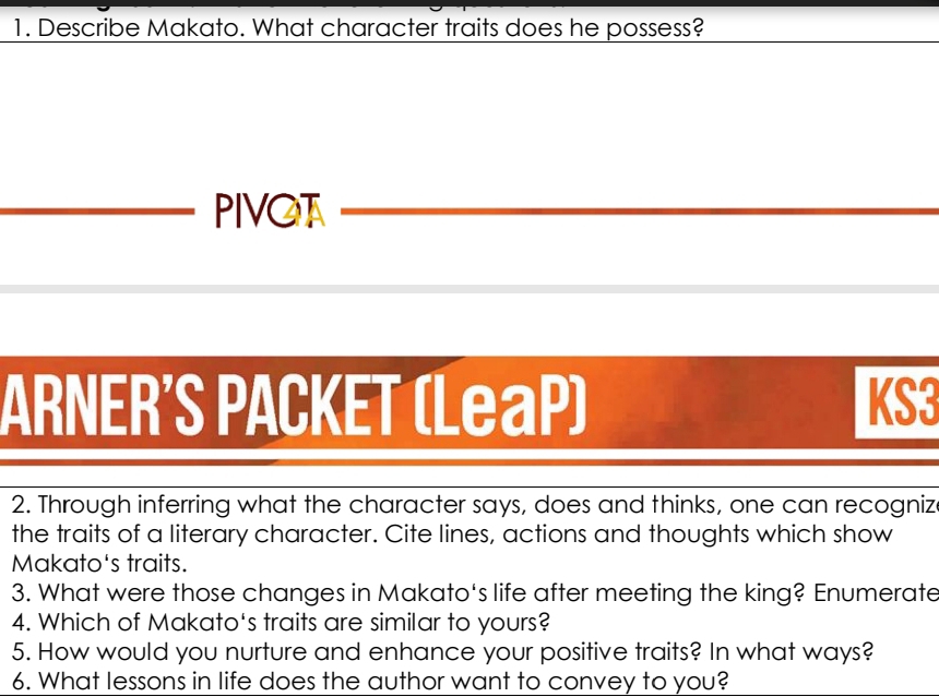 Describe Makato. What character traits does he possess? 
PIVOT 
ARNER'S PACKET (LeaP) KS3 
2. Through inferring what the character says, does and thinks, one can recogniz 
the traits of a literary character. Cite lines, actions and thoughts which show 
Makato's traits. 
3. What were those changes in Makato's life after meeting the king? Enumerate 
4. Which of Makato's traits are similar to yours? 
5. How would you nurture and enhance your positive traits? In what ways? 
6. What lessons in life does the author want to convey to you?