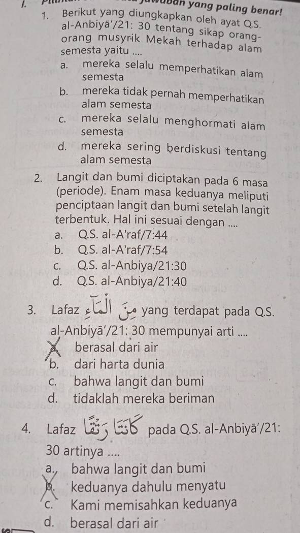 juwuban yang paling benar!
1. Berikut yang diungkapkan oleh ayat Q.S.
al-Anbiyä, /21:30 tentang sikap orang-
orang musyrik Mekah terhadap alam
semesta yaitu …
a. mereka selalu memperhatikan alam
semesta
b. mereka tidak pernah memperhatikan
alam semesta
c. mereka selalu menghormati alam
semesta
d. mereka sering berdiskusi tentang
alam semesta
2. Langit dan bumi diciptakan pada 6 masa
(periode). Enam masa keduanya meliputi
penciptaan langit dan bumi setelah langit
terbentuk. Hal ini sesuai dengan ....
a. Q.S. al-A'raf/ 7:44
b. Q.S. al-A'raf/ /7:54
c. Q.S. al-An.biya/ 21:30
d. Q.S. al-Anbiya/ 21:40
3. Lafaz āl j yang terdapat pada Q.S.
al-Anbiyā' // 21:30 mempunyai arti ....
a berasal dari air
b. dari harta dunia
c. bahwa langit dan bumi
d. tidaklah mereka beriman
4. Lafaz L Lb pada Q.S. al-Anbiyā'/21:
30 artinya ....
a. bahwa langit dan bumi
b. keduanya dahulu menyatu
c. Kami memisahkan keduanya
d. berasal dari air