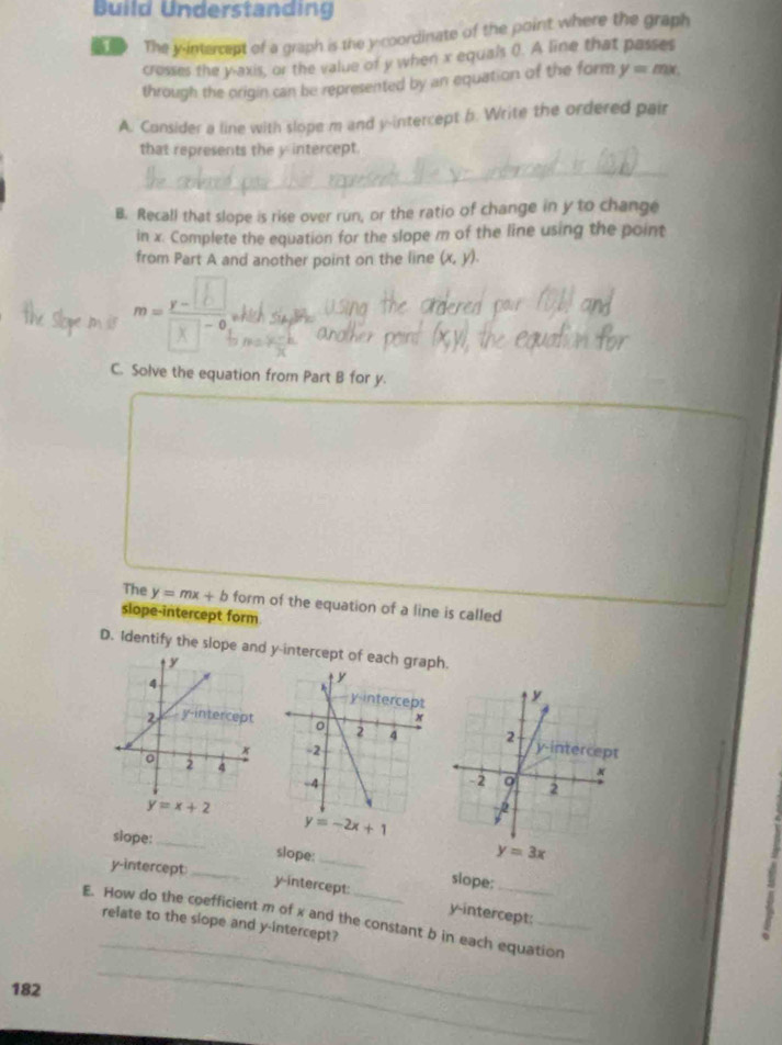 Build Understanding
The i intercept of a graph is the y coordinate of the point where the graph
crosses the y-axis, or the value of y when x equais (). A line that passes
through the origin can be represented by an equation of the form y=mx.
A. Consider a line with slope m and y-intercept b. Write the ordered pair
that represents the y intercept.
_
_
B. Recall that slope is rise over run, or the ratio of change in y to change
in x. Complete the equation for the slope m of the line using the point
from Part A and another point on the line (x,y).
m=_ y-1 ~ (
C. Solve the equation from Part B for y.
The y=mx+b form of the equation of a line is called
slope-intercept form
D. Identify the slope and y-intercept of each graph.

y=x+2
y=3x
slope:_ slope:_ slope:_
y-intercept_
y-intercept:
_
E. How do the coefficient m of x and the constant b in each equation relate to the slope and y-intercept? y-intercept:
8
182
_