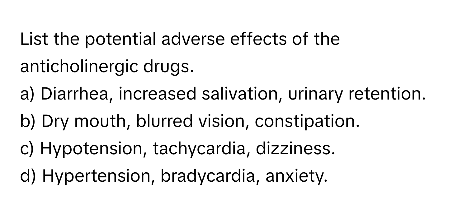 List the potential adverse effects of the anticholinergic drugs.

a) Diarrhea, increased salivation, urinary retention. 
b) Dry mouth, blurred vision, constipation. 
c) Hypotension, tachycardia, dizziness. 
d) Hypertension, bradycardia, anxiety.