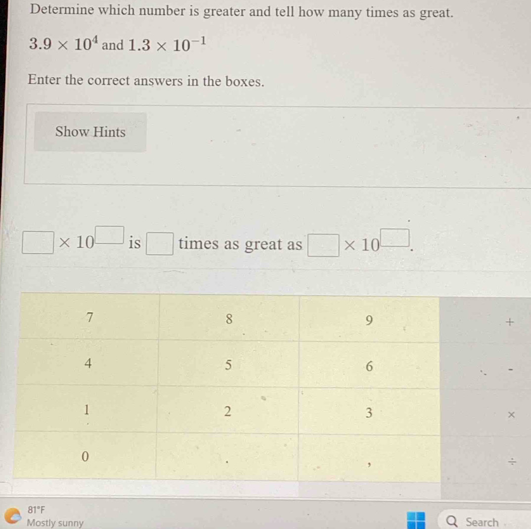 Determine which number is greater and tell how many times as great.
3.9* 10^4 and 1.3* 10^(-1)
Enter the correct answers in the boxes.
Show Hints
□ * 10^(□) is □ times as great as □ * 10^(□).
Mostly sunny Search