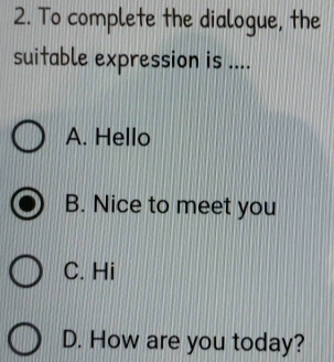 To complete the dialogue, the
suitable expression is ....
A. Hello
B. Nice to meet you
C. Hi
D. How are you today?