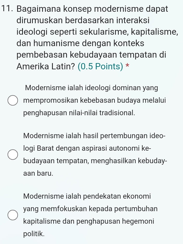 Bagaimana konsep modernisme dapat
dirumuskan berdasarkan interaksi
ideologi seperti sekularisme, kapitalisme,
dan humanisme dengan konteks
pembebasan kebudayaan tempatan di
Amerika Latin? (0.5 Points) *
Modernisme ialah ideologi dominan yang
mempromosikan kebebasan budaya melalui
penghapusan nilai-nilai tradisional.
Modernisme ialah hasil pertembungan ideo-
logi Barat dengan aspirasi autonomi ke-
budayaan tempatan, menghasilkan kebuday-
aan baru.
Modernisme ialah pendekatan ekonomi
yang memfokuskan kepada pertumbuhan
kapitalisme dan penghapusan hegemoni
politik.