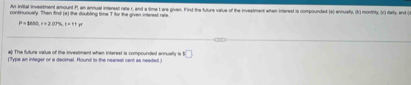 An initial investment amount P, an annual interest rate r, and a time t are given. Find the future value of the investment when interest is compounded (a) annually, (b) monthly, (c) daily, and ( 
continuously. Then find (e) the doubling time T for the given interest rate.
P=$650, r=2.07% , t=11yr
a) The future value of the investment when interest is compounded annually is $□. 
(Type an integer or a decimal. Round to the nearest cent as needed.)