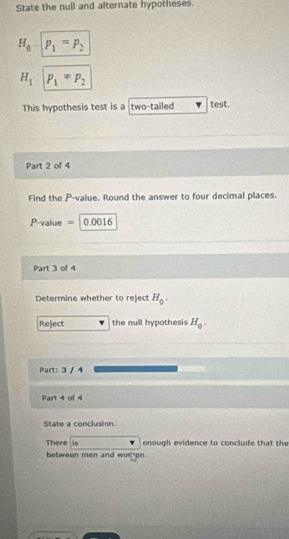 State the null and alternate hypotheses.
H_0 p_1=p_2
H_1 p_1=p_2
This hypothesis test is a two-tailed test. 
Part 2 of 4 
Find the P -value. Round the answer to four decimal places.
P-value = 0.0016
Part 3 of 4 
Determine whether to reject H_0. 
Reject the null hypothesis H_0. 
Part: 3 / 4 
Part 4 of 4 
State a conclusion. 
There is enough evidence to conclude that the 
between men and women.